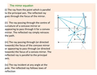 The mirror equation
(i) The ray from the point which is parallel
to the principal axis. The reflected ray
goes through the focus of the mirror.
(ii) The ray passing through the centre of
curvature of a concave mirror or
appearing to pass through it for a convex
mirror. The reflected ray simply retraces
the path.
(iii) The ray passing through (or directed
towards) the focus of the concave mirror
or appearing to pass through (or directed
towards) the focus of a convex mirror. The
reflected ray is parallel to the principal
axis.
(iv) The ray incident at any angle at the
pole. The reflected ray follows laws of
reflection
 