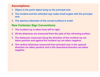 Assumptions:
1. Object is the point object lying on the principal axis.
2. The incident and the refracted rays make small angles with the principal
axis.
3. The aperture (diameter of the curved surface) is small.
New Cartesian Sign Conventions:
1. The incident ray is taken from left to right.
2. All the distances are measured from the pole of the refracting surface.
3. The distances measured along the direction of the incident ray are
taken positive and against the incident ray are taken negative.
4. The vertical distances measured from principal axis in the upward
direction are taken positive and in the downward direction are taken
negative.
 