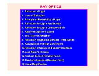 RAY OPTICS
1. Refraction of Light
2. Laws of Refraction
3. Principle of Reversibility of Light
4. Refraction through a Parallel Slab
5. Refraction through a Compound Slab
6. Apparent Depth of a Liquid
7. Total Internal Reflection
8. Refraction at Spherical Surfaces - Introduction
9. Assumptions and Sign Conventions
10.Refraction at Convex and Concave Surfaces
11.Lens Maker’s Formula
12.First and Second Principal Focus
13.Thin Lens Equation (Gaussian Form)
14.Linear Magnification
 