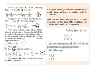 It is useful to design lenses of desired focal
length using surfaces of suitable radii of
curvature.
Note that the formula is true for a concave
lens also. In that case R1is negative, R2
positive and therefore, f is negative.
 