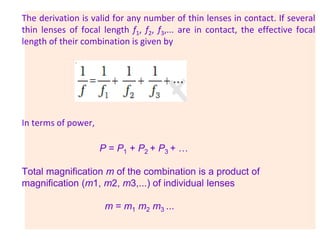 The derivation is valid for any number of thin lenses in contact. If several
thin lenses of focal length f1, f2, f3,... are in contact, the effective focal
length of their combination is given by
In terms of power,
P = P1 + P2 + P3 + …
Total magnification m of the combination is a product of
magnification (m1, m2, m3,...) of individual lenses
m = m1 m2 m3 ...
 