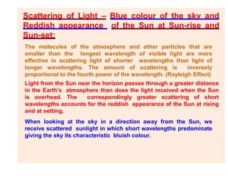 Scattering of Light – Blue colour of the sky and
Reddish appearance of the Sun at Sun-rise and
Sun-set:
The molecules of the atmosphere and other particles that are
smaller than the longest wavelength of visible light are more
effective in scattering light of shorter wavelengths than light of
longer wavelengths. The amount of scattering is inversely
proportional to the fourth power of the wavelength. (Rayleigh Effect)
Light from the Sun near the horizon passes through a greater distance
in the Earth’s atmosphere than does the light received when the Sun
is overhead. The correspondingly greater scattering of short
wavelengths accounts for the reddish appearance of the Sun at rising
and at setting.
When looking at the sky in a direction away from the Sun, we
receive scattered sunlight in which short wavelengths predominate
giving the sky its characteristic bluish colour.
 