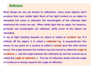Reflection
Most things we see are thanks to reflections, since most objects don’t
produce their own visible light. Much of the light incident on an object is
absorbed but some is reflected. the wavelengths of the reflected light
determine the colors we see. When white light hits an apple, for instance,
primarily red wavelengths are reflected, while much of the others are
absorbed.
A ray of light heading towards an object is called an incident ray. If it
reflects off the object, it is called a reflected ray. A perpendicular line
drawn at any point on a surface is called a normal (just like with normal
force). The angle between the incident ray and normal is called the angle of
incidence, i, and the angle between the reflected ray and the normal ray is
called the angle of reflection, r. The law of reflection states that the angle
of incidence is always equal to the angle of reflection.
 