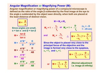 Angular Magnification or Magnifying Power (M):
Angular magnification or magnifying power of a compound microscope is
defined as the ratio of the angle β subtended by the final image at the eye to
the angle α subtended by the object seen directly, when both are placed at
the least distance of distinct vision.
M =
β
α
Since angles are small,
α = tan α and β = tan β
M =
tan β
M =
D
tan α
A’’B’’
x
D
M =
A’’B’’
x
A’’A’’’
D
AB
M =
D
A’’B’’
M =
A’B’
AB
A’’B’’
x A’B’
AB
M = Me x Mo
Me = 1 +
D
fe
and o
M =
vo
- uo
M =
vo
- uo
( 1 +
D
)
fe
Since the object is placed very close to the
principal focus of the objective and the
image is formed very close to the eyepiece,
uo ≈ fo and vo ≈ L
M =
- L
fo
( 1 +
D
)
fe
or M ≈
- L
x
D
fo fe
(Normal adjustment
i.e. image at infinity)
e
M = 1 -
ve
fe
or (v = - D
e
= - 25 cm)
 