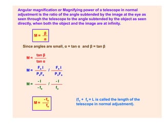 Angular magnification or Magnifying power of a telescope in normal
adjustment is the ratio of the angle subtended by the image at the eye as
seen through the telescope to the angle subtended by the object as seen
directly, when both the object and the image are at infinity.
M =
β
α
Since angles are small, α = tan α and β = tan β
M =
tan β
tan α
(fo + fe = L is called the length of the
telescope in normal adjustment).
M = /
Fe I
Fe I
M = /
PoFe
- I
fo
PeFe
- I
- fe
M =
- fo
fe
 