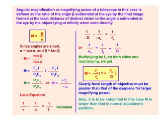Angular magnification or magnifying power of a telescope in this case is
defined as the ratio of the angle β subtended at the eye by the final image
formed at the least distance of distinct vision to the angle α subtended at
the eye by the object lying at infinity when seen directly.
M =
β
α
Since angles are small,
α = tan α and β = tan β
M =
tan β
tan α
M =
Fo I
P F
e o
/
Fo I
P F
o o
M =
PoFo
PeFo
M =
+ fo
- ue
Multiplying by fo on both sides and
rearranging, we get
M =
- fo ( 1 +
fe
fe
D
)
-
1
f
1 1
v u
=
e
1
fe
1 1
- D - u
- =
or
Lens Equation
becomes
or +
1
ue
1
fe
1
D
=
Clearly focal length of objective must be
greater than that of the eyepiece for larger
magnifying power.
Also, it is to be noted that in this case M is
larger than that in normal adjustment
position.
 