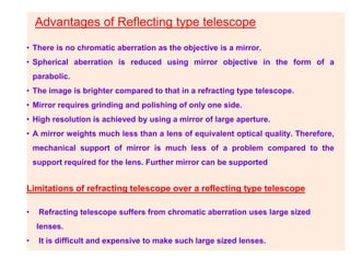 Advantages of Reflecting type telescope
• There is no chromatic aberration as the objective is a mirror.
• Spherical aberration is reduced using mirror objective in the form of a
parabolic.
• The image is brighter compared to that in a refracting type telescope.
• Mirror requires grinding and polishing of only one side.
• High resolution is achieved by using a mirror of large aperture.
• A mirror weights much less than a lens of equivalent optical quality. Therefore,
mechanical support of mirror is much less of a problem compared to the
support required for the lens. Further mirror can be supported
Limitations of refracting telescope over a reflecting type telescope
• Refracting telescope suffers from chromatic aberration uses large sized
lenses.
• It is difficult and expensive to make such large sized lenses.
 