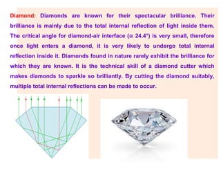 Diamond: Diamonds are known for their spectacular brilliance. Their
brilliance is mainly due to the total internal reflection of light inside them.
The critical angle for diamond-air interface (≅ 24.4°) is very small, therefore
once light enters a diamond, it is very likely to undergo total internal
reflection inside it. Diamonds found in nature rarely exhibit the brilliance for
which they are known. It is the technical skill of a diamond cutter which
makes diamonds to sparkle so brilliantly. By cutting the diamond suitably,
multiple total internal reflections can be made to occur.
 
