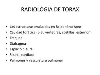 RADIOLOGIA DE TORAX 
• Las estructuras evaluadas en Rx de tórax son: 
• Cavidad torácica (piel, vértebras, costillas, esternon) 
• Traquea 
• Diafragma 
• Espacio pleural 
• Silueta cardiaca 
• Pulmones y vasculatura pulmonar 
 