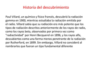 Historia del descubrimiento
Paul Villard, un químico y físico francés, descubrió la radiación
gamma en 1900, mientras estudiaba la radiación emitida por
el radio. Villard sabía que su radiación era más potente que los
tipos de radiación descritos anteriormente de los rayos de radio,
como los rayos beta, observados por primera vez como
"radiactividad" por Henri Becquerel en 1896, y los rayos alfa,
descubiertos como una forma menos penetrante de la radiación
por Rutherford, en 1899. Sin embargo, Villard no consideró al
nombrarlos que fueran un tipo fundamental diferente
 