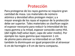 Protección
Para protegerse de los rayos gamma se requiere gran
cantidad de masa. Los materiales de número
atómico y densidad altos protegen mejor; y a
mayor energía de los rayos el espesor de la protección
debe ser superior. Tales materiales se clasifican según
el espesor necesario para reducir la intensidad de los
rayos gamma a la mitad, espesor conocido como HVL
(del inglés half-value layer, capa de valor medio). Por
ejemplo los rayos gamma que requieren 1 cm
de plomo para atenuar su intensidad en un 50%
también la disminuyen en igual proporción al atravesar
6 cm de hormigón o 9 cm de tierra compacta.
 