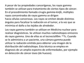 A pesar de las propiedades cancerígenas, los rayos gamma
también se utilizan para tratamiento de ciertos tipos de cáncer.
En el procedimiento llamado cirugía gamma-knife, múltiples
rayos concentrados de rayos gamma se dirigen
hacia células cancerosas. Los rayos se emiten desde distintos
ángulos para focalizar la radiación en el tumor, a la vez que se
minimiza el daño a los tejidos de alrededor.
Los rayos gamma también se utilizan en Medicina nuclear para
realizar diagnósticos. Se utilizan muchos radioisótopos emisores
de rayos gamma. Uno de ellos es el tecnecio99m: 99m
Tc. Cuando
se le administra a un paciente, una cámara gamma puede
utilizar la radiación emitida para obtener una imagen de la
distribución del radioisótopo. Esta técnica se emplea en
diagnosis de un amplio espectro de enfermedades, por ejemplo
en detección de cáncer óseo (de huesos).
 