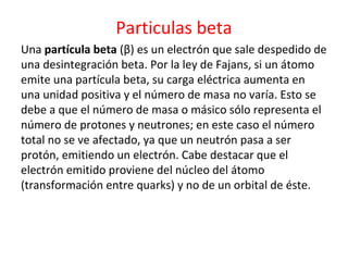 Particulas beta
Una partícula beta (β) es un electrón que sale despedido de
una desintegración beta. Por la ley de Fajans, si un átomo
emite una partícula beta, su carga eléctrica aumenta en
una unidad positiva y el número de masa no varía. Esto se
debe a que el número de masa o másico sólo representa el
número de protones y neutrones; en este caso el número
total no se ve afectado, ya que un neutrón pasa a ser
protón, emitiendo un electrón. Cabe destacar que el
electrón emitido proviene del núcleo del átomo
(transformación entre quarks) y no de un orbital de éste.
 