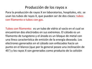Producción de los rayos x
Para la producción de rayos X en laboratorios, hospitales, etc. se
usan los tubos de rayos X, que pueden ser de dos clases: tubos
con filamento o tubos con gas.
Tubos con filamento: es un tubo de vidrio al vacío en el cual se
encuentran dos electrodos en sus extremos. El cátodo es un
filamento de tungsteno y el ánodo es un bloque de metal con
una línea característica de emisión de la energía deseada. Los
electrones generados en el cátodo son enfocados hacia un
punto en el blanco (que por lo general posee una inclinación de
45°) y los rayos X son generados como producto de la colisión
 