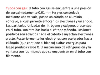 Tubos con gas: El tubo con gas se encuentra a una presión
de aproximadamente 0.01 mm Hg y es controlada
mediante una válvula; posee un cátodo de aluminio
cóncavo, el cual permite enfocar los electrones y un ánodo.
Las partículas ionizadas de nitrógeno y oxígeno, presentes
en el tubo, son atraídas hacia el cátodo y ánodo. Los iones
positivos son atraídos hacia el cátodo e inyectan electrones
a este. Posteriormente los electrones son acelerados hacia
el ánodo (que contiene al blanco) a altas energías para
luego producir rayos X. El mecanismo de refrigeración y la
ventana son los mismos que se encuentran en el tubo con
filamento.
 