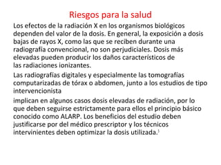 Riesgos para la salud
Los efectos de la radiación X en los organismos biológicos
dependen del valor de la dosis. En general, la exposición a dosis
bajas de rayos X, como las que se reciben durante una
radiografía convencional, no son perjudiciales. Dosis más
elevadas pueden producir los daños característicos de
las radiaciones ionizantes.
Las radiografías digitales y especialmente las tomografías
computarizadas de tórax o abdomen, junto a los estudios de tipo
intervencionista
implican en algunos casos dosis elevadas de radiación, por lo
que deben seguirse estrictamente para ellos el principio básico
conocido como ALARP. Los beneficios del estudio deben
justificarse por del médico prescriptor y los técnicos
intervinientes deben optimizar la dosis utilizada.5
 