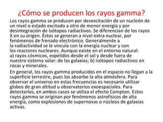 ¿Cómo se producen los rayos gamma?
Los rayos gamma se producen por desexcitación de un nucleón de
un nivel o estado excitado a otro de menor energía y por
desintegración de isótopos radiactivos. Se diferencian de los rayos
X en su origen. Éstos se generan a nivel extra nuclear, por
fenómenos de frenado electrónico. Generalmente a
la radiactividad se le vincula con la energía nuclear y con
los reactores nucleares. Aunque existe en el entorno natural:
a) rayos cósmicos, expelidos desde el sol y desde fuera de
nuestro sistema solar: de las galaxias; b) isótopos radiactivos en
rocas y minerales.
En general, los rayos gamma producidos en el espacio no llegan a la
superficie terrestre, pues los absorbe la alta atmósfera. Para
observar el universo en estas frecuencias es necesario utilizar
globos de gran altitud u observatorios exoespaciales. Para
detectarlos, en ambos casos se utiliza el efecto Compton. Estos
rayos gamma se originan por fenómenos astrofísicos de alta
energía, como explosiones de supernovas o núcleos de galaxias
activas.
 