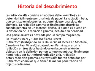 Historia del descubrimiento
La radiación alfa consiste en núcleos dehelio-4 (4
He) y es
detenida fácilmente por una hoja de papel. La radiación beta,
que consiste en electrones, es detenida por una placa de
aluminio. La radiación gamma es finalmente absorbida
cuando penetra en un material denso. El plomo es bueno en
la absorción de la radiación gamma, debido a su densidad.
Una partícula alfa es desviada por un campo magnético.
En los años 1899 y 1900, los físicos Ernest
Rutherford (trabajando en la Universidad McGill en Montreal,
Canadá) y Paul Villard(trabajando en París) separaron la
radiación en tres tipos basándose en la penetración de
objetos y en la deflexión por un campo magnético, finalmente
nombradas por Rutherford radiación alfa, radiación
beta y radiación gamma.1
Los rayos alfa fueron definidos por
Rutherford como los que tienen la menor penetración de
objetos ordinarios.
 