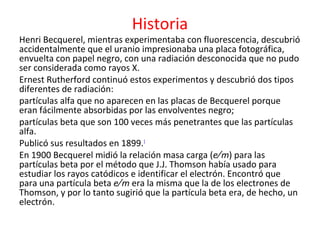 Historia
Henri Becquerel, mientras experimentaba con fluorescencia, descubrió
accidentalmente que el uranio impresionaba una placa fotográfica,
envuelta con papel negro, con una radiación desconocida que no pudo
ser considerada como rayos X.
Ernest Rutherford continuó estos experimentos y descubrió dos tipos
diferentes de radiación:
partículas alfa que no aparecen en las placas de Becquerel porque
eran fácilmente absorbidas por las envolventes negro;
partículas beta que son 100 veces más penetrantes que las partículas
alfa.
Publicó sus resultados en 1899.1
En 1900 Becquerel midió la relación masa carga (e ∕ m) para las
partículas beta por el método que J.J. Thomson había usado para
estudiar los rayos catódicos e identificar el electrón. Encontró que
para una partícula beta e ∕ m era la misma que la de los electrones de
Thomson, y por lo tanto sugirió que la partícula beta era, de hecho, un
electrón.
 