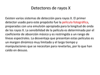 Detectores de rayos X
Existen varios sistemas de detección para rayos X. El primer
detector usado para este propósito fue la película fotográfica,
preparadas con una emulsión apropiada para la longitud de onda
de los rayos X. La sensibilidad de la película es determinada por el
coeficiente de absorción másico y es restringida a un rango de
líneas espectrales. La desventaja que presentan estas películas es
un margen dinámico muy limitado y el largo tiempo y
manipulaciones que se necesitan para revelarlas, por lo que han
caído en desuso.
 