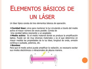 ELEMENTOS BÁSICOS DE
UN LÁSER
Un láser típico consta de tres elementos básicos de operación.
Cavidad láser: sirve para mantener la luz circulando a través del medio
activo el mayor número de veces posible. Consta de
Una cavidad óptica resonante y un acoplador.
Medio activo: Es el medio material donde se produce la amplificación
óptica. Puede ser de muy diversos materiales y es el que determina en
mayor medida las propiedades de la luz láser, longitud de onda, emisión
contínua o pulsada, potencia, etc.
Bombeo
Para que el medio activo pueda amplificar la radiación, es necesario excitar
sus niveles electrónicos o vibracionales de alguna manera.
 