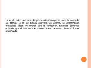 La luz del sol posee varias longitudes de onda que se unen formando la
luz blanca. Si la luz blanca atraviesa un prisma, se descompone
mostrando todos los colores que la componen. Entonces podemos
entender que el laser es la expresión de uno de esos colores en forma
amplificada.
 