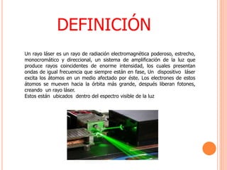 DEFINICIÓN
Un rayo láser es un rayo de radiación electromagnética poderoso, estrecho,
monocromático y direccional, un sistema de amplificación de la luz que
produce rayos coincidentes de enorme intensidad, los cuales presentan
ondas de igual frecuencia que siempre están en fase, Un dispositivo láser
excita los átomos en un medio afectado por éste. Los electrones de estos
átomos se mueven hacia la órbita más grande, después liberan fotones,
creando un rayo láser.
Estos están ubicados dentro del espectro visible de la luz
 