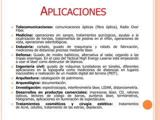 APLICACIONES
 Telecomunicaciones: comunicaciones ópticas (fibra óptica), Radio Over
Fiber.
 Medicina: operaciones sin sangre, tratamientos quirúrgicos, ayudas a la
cicatrización de heridas, tratamientos de piedras en el riñón, operaciones de
vista, operaciones odontológicas.
 Industria: cortado, guiado de maquinaria y robots de fabricación,
mediciones de distancias precisas mediante láser.
 Defensa: Guiado de misiles balísticos, alternativa al radar, cegando a las
tropas enemigas. En el caso del Tactical High Energy Laserse está empezando
a usar el láser como destructor de blancos.
 Ingeniería civil: guiado de máquinas tuneladoras en túneles, diferentes
aplicaciones en la topografía como mediciones de distancias en lugares
inaccesibles o realización de un modelo digital del terreno (MDT).
 Arquitectura: catalogación de patrimonio.
 Arqueológico: documentación.
 Investigación: espectroscopia, interferometría láser, LIDAR, distanciometría.
 Desarrollos en productos comerciales: impresoras láser, CD, ratones
ópticos, lectores de código de barras, punteros láser, termómetros,
hologramas, aplicaciones en iluminación de espectáculos.
 Tratamientos cosméticos y cirugía estética: tratamientos
de Acné, celulitis, tratamiento de las estrías, depilación.
 