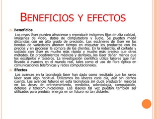 BENEFICIOS Y EFECTOS
 Beneficios
Los rayos láser pueden almacenar y reproducir imágenes fijas de alta calidad,
imágenes de video, datos de computadora y audio. Se pueden medir
distancias con un alto grado de precisión. Los escáneres de láser en las
tiendas de variedades ahorran tiempo en etiquetar los productos con los
precios y en procesar la compra de los clientes. En la industria, el cortado y
soldado con láser es mucho más rápido y mucho más preciso que otros
métodos. En procedimientos médicos y dentales, los láser dañan menos que
los escalpelos y taladros. La investigación científica utiliza láseres que han
llevado a avances en el mundo real, tales como el uso de fibra óptica en
comunicaciones telefónicas y redes computacionales.
 Efectos
Los avances en la tecnología láser han dado como resultado que los rayos
láser sean algo habitual. Utilizamos los láseres cada día, aún sin darnos
cuenta. Los avances futuros en esta tecnología sin duda producirán mejoras
en las áreas de entretenimiento, medicina, odontología, computación,
defensa y telecomunicaciones. Los láseres tal vez puedan también ser
utilizados para producir energía en un futuro no tan distante.
 