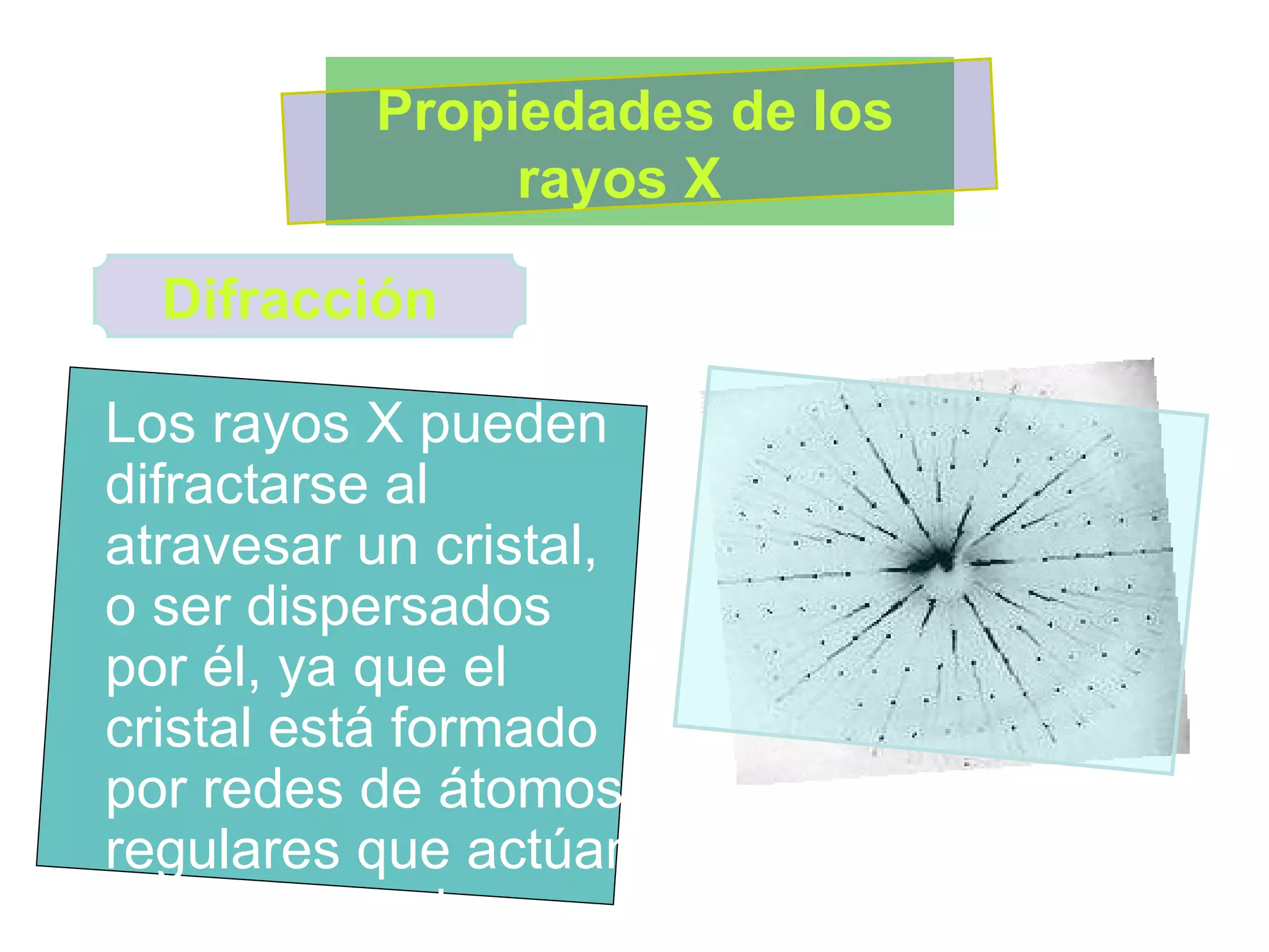 Los rayos X pueden difractarse al atravesar un cristal, o ser dispersados por él, ya que el cristal está formado por redes de átomos regulares que actúan como redes de difracción muy finas  Propiedades de los rayos X  Difracción 