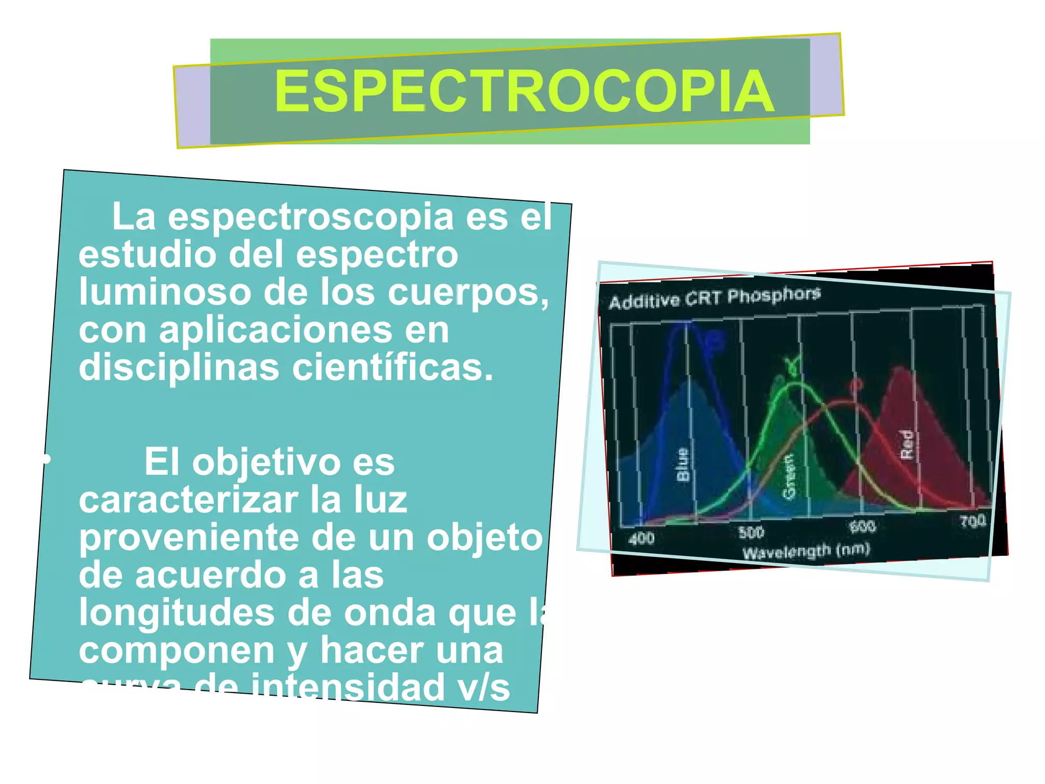 ESPECTROCOPIA La espectroscopia es el estudio del espectro luminoso de los cuerpos, con aplicaciones en  disciplinas científicas. El objetivo es caracterizar la luz proveniente de un objeto de acuerdo a las longitudes de onda que la componen y hacer una curva de intensidad v/s longitud de onda,  llamado espectro.   