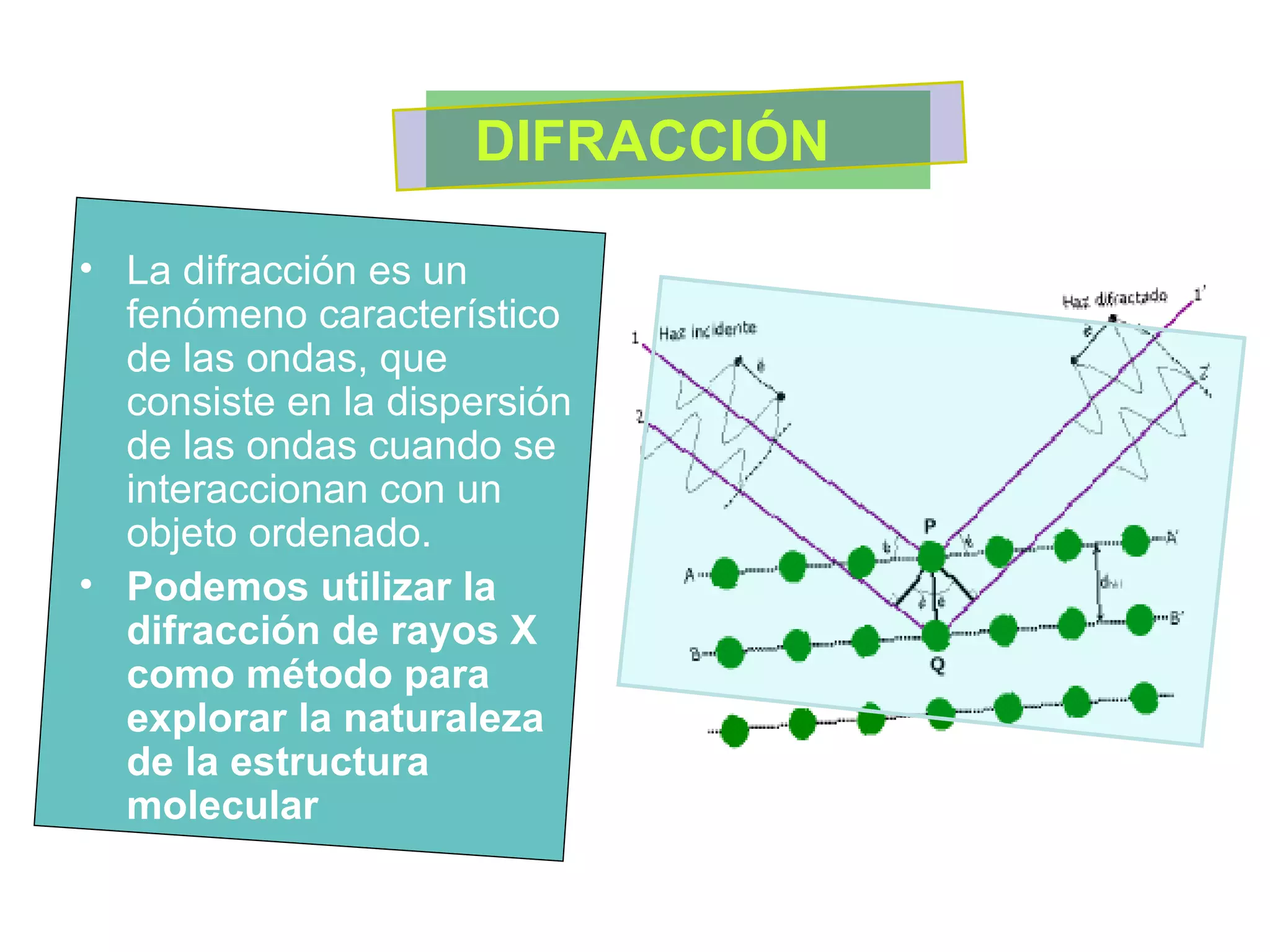 La difracción es un fenómeno característico de las ondas, que consiste en la dispersión de las ondas cuando se interaccionan con un  objeto ordenado.  Podemos utilizar la difracción de rayos X como método para explorar la naturaleza de la estructura molecular   DIFRACCIÓN  