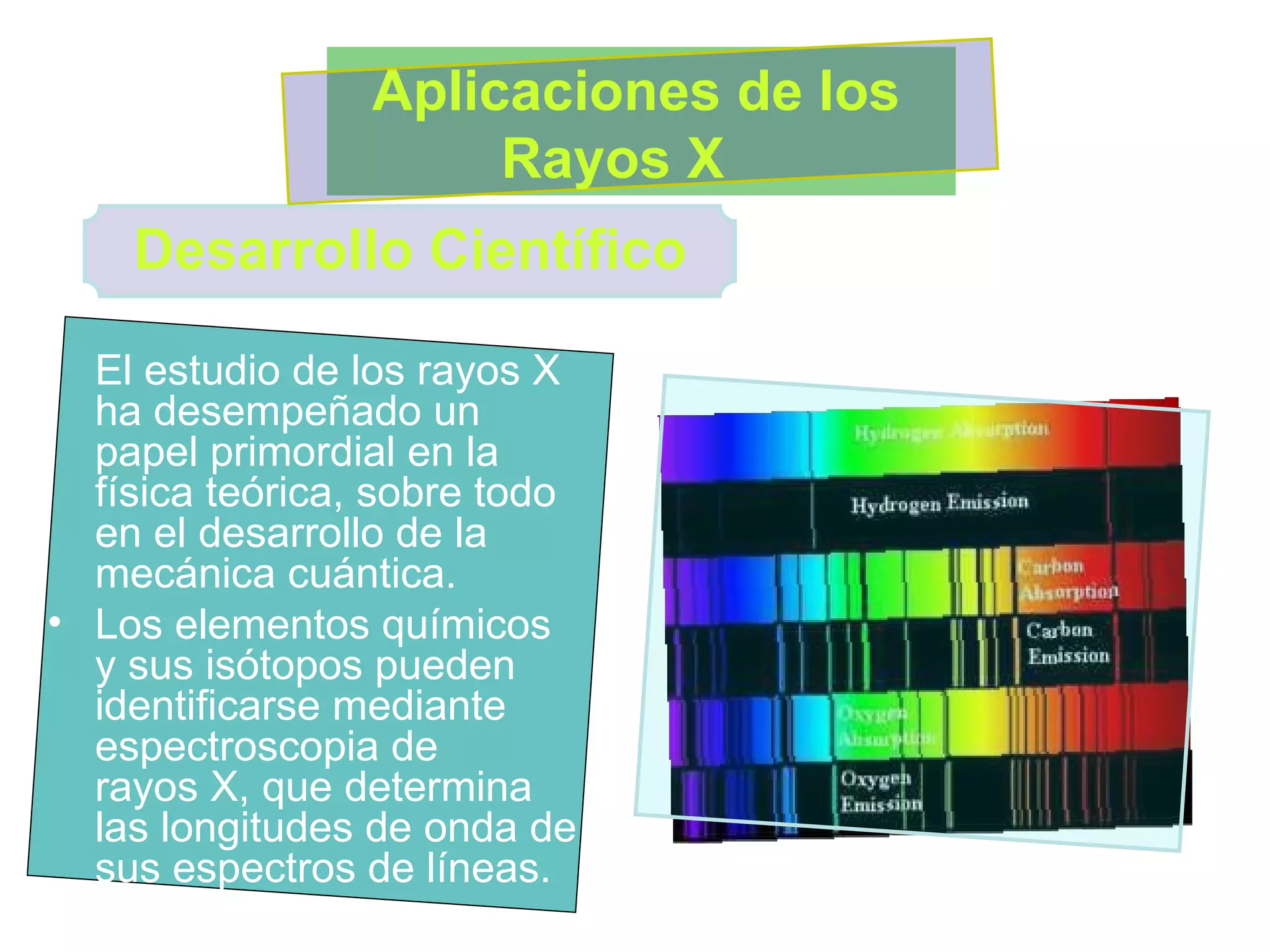 El estudio de los rayos X ha desempeñado un papel primordial en la física teórica, sobre todo en el desarrollo de la mecánica cuántica.  Los elementos químicos y sus isótopos pueden identificarse mediante espectroscopia de rayos X, que determina las longitudes de onda de sus espectros de líneas. Desarrollo Científico Aplicaciones de los Rayos X  