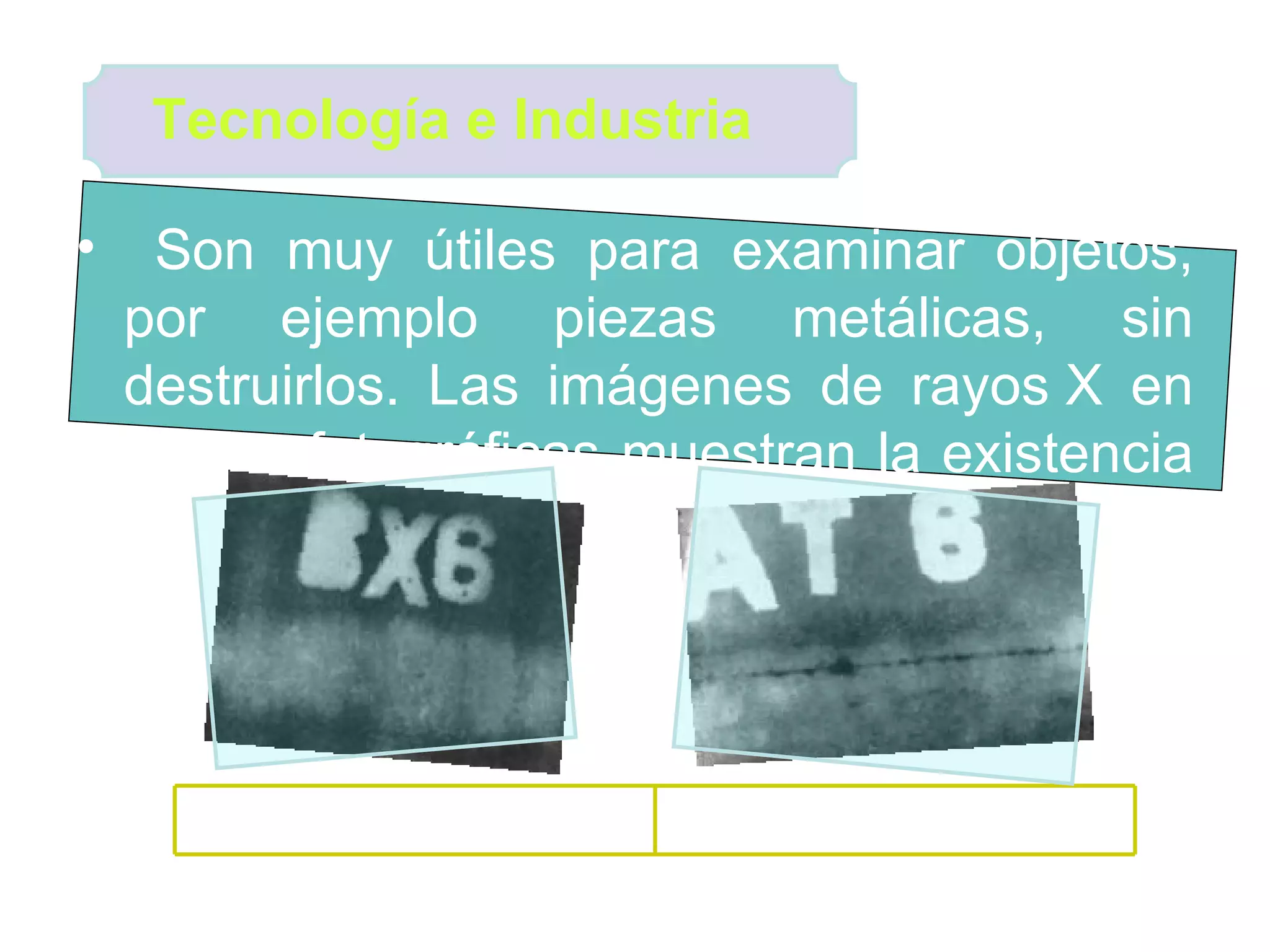 Son muy útiles para examinar objetos, por ejemplo piezas metálicas, sin destruirlos. Las imágenes de rayos X en placas fotográficas muestran la existencia de fallas.  Tecnología e Industria  Soldadura mal hecha por falta de penetración (línea negra) Imagen radiográfica de una soldadura bien hecha 