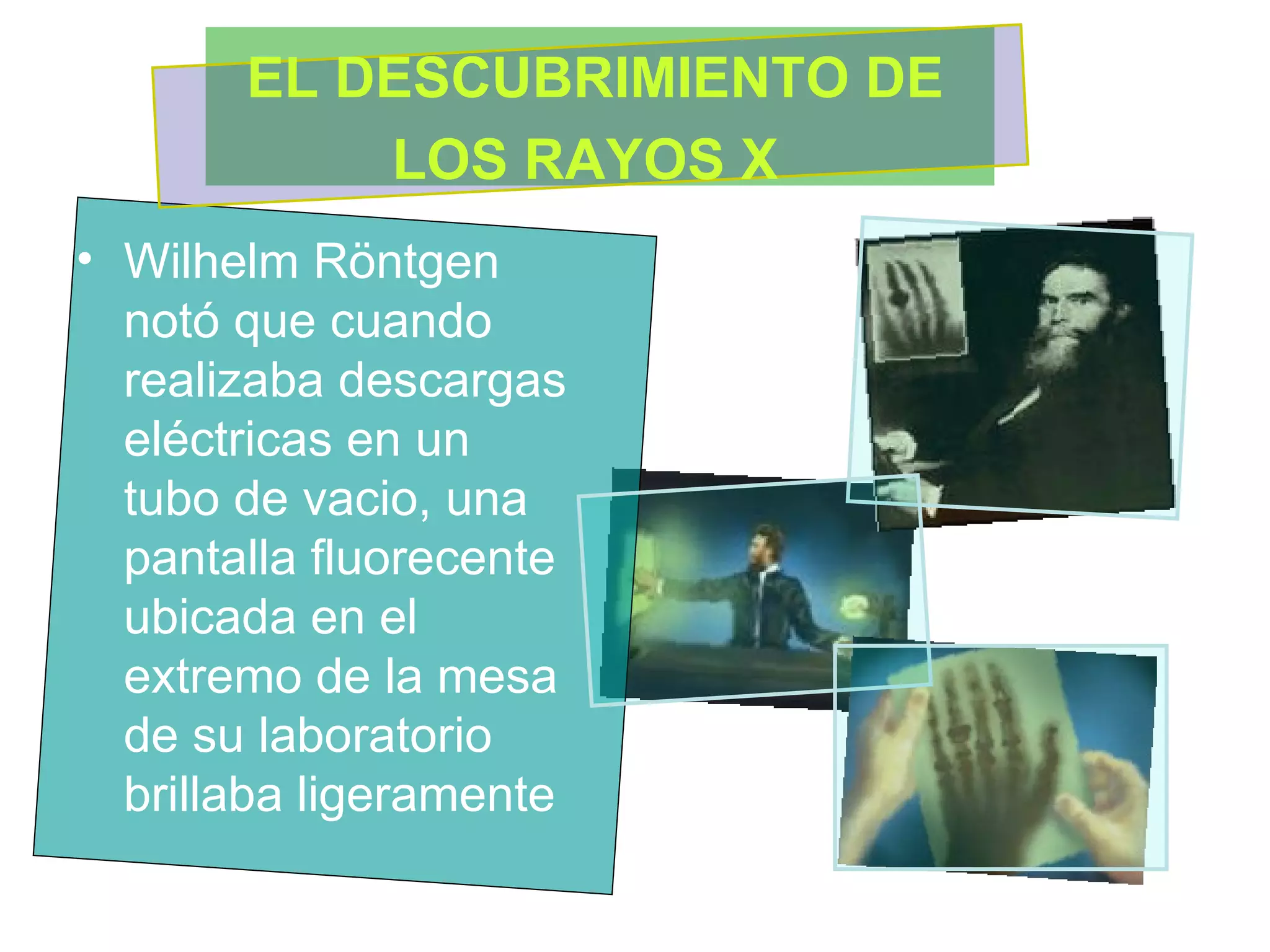 Wilhelm Röntgen notó que cuando realizaba descargas eléctricas en un tubo de vacio, una pantalla fluorecente ubicada en el extremo de la mesa de su laboratorio brillaba ligeramente  EL DESCUBRIMIENTO DE LOS RAYOS X   