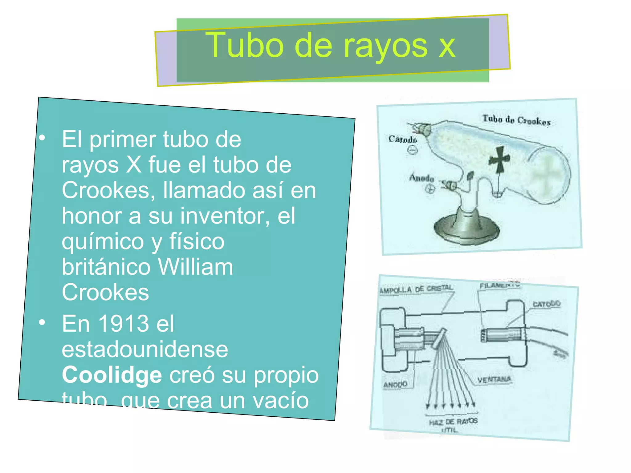 El primer tubo de rayos X fue el tubo de Crookes, llamado así en honor a su inventor, el químico y físico británico William Crookes  En 1913 el estadounidense  Coolidge  creó su propio tubo, que crea un vacío muy alto, contiene un filamento calentado y un blanco  Tubo de rayos x 