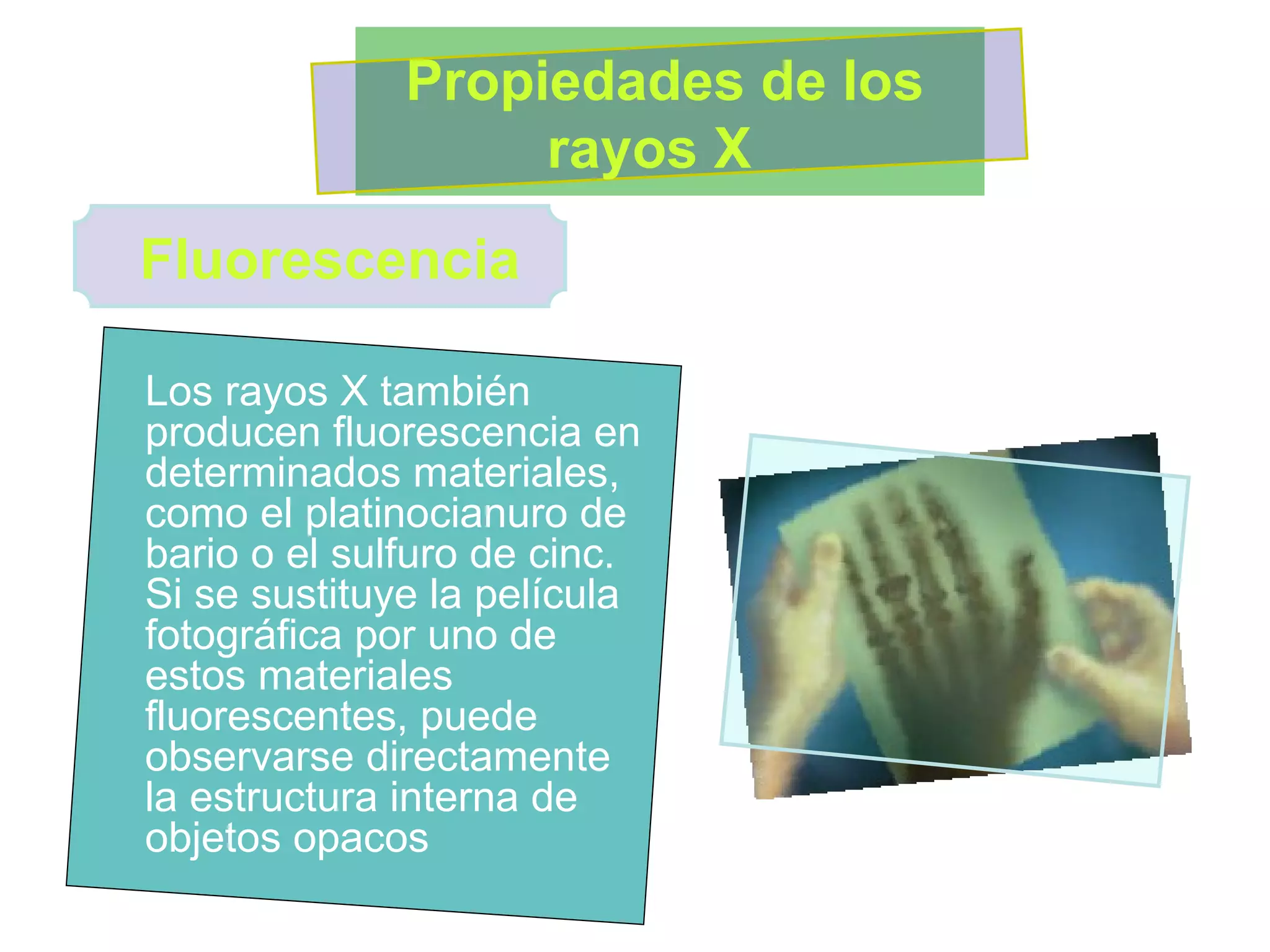 Los rayos X también producen fluorescencia en determinados materiales, como el platinocianuro de bario o el sulfuro de cinc. Si se sustituye la película fotográfica por uno de estos materiales fluorescentes, puede observarse directamente la estructura interna de objetos opacos  Propiedades de los rayos X  Fluorescencia 