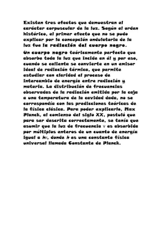 Existen tres efectos que demuestran el
carácter corpuscular de la luz. Según el orden
histórico, el primer efecto que no se pudo
explicar por la concepción ondulatoria de la
luz fue la radiación del cuerpo negro.
Un cuerpo negro teóricamente perfecto que
absorbe toda la luz que incide en él y por eso,
cuando se calienta se convierte en un emisor
ideal de radiación térmica, que permite
estudiar con claridad el proceso de
intercambio de energía entre radiación y
materia. La distribución de frecuencias
observadas de la radiación emitida por la caja
a una temperatura de la cavidad dada, no se
correspondía con las predicciones teóricas de
la física clásica. Para poder explicarlo, Max
Planck, al comienzo del siglo XX, postuló que
para ser descrita correctamente, se tenía que
asumir que la luz de frecuencia ν es absorbida
por múltiplos enteros de un cuanto de energía
igual a hν, donde h es una constante física
universal llamada Constante de Planck.
 