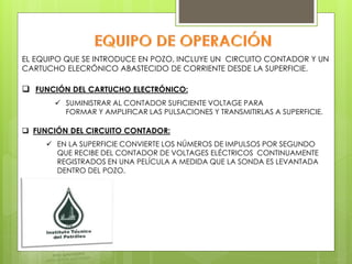 EL EQUIPO QUE SE INTRODUCE EN POZO, INCLUYE UN CIRCUITO CONTADOR Y UN
CARTUCHO ELECRÓNICO ABASTECIDO DE CORRIENTE DESDE LA SUPERFICIE.
 FUNCIÓN DEL CARTUCHO ELECTRÓNICO:
 FUNCIÓN DEL CIRCUITO CONTADOR:
 SUMINISTRAR AL CONTADOR SUFICIENTE VOLTAGE PARA
FORMAR Y AMPLIFICAR LAS PULSACIONES Y TRANSMITIRLAS A SUPERFICIE.
 EN LA SUPERFICIE CONVIERTE LOS NÚMEROS DE IMPULSOS POR SEGUNDO
QUE RECIBE DEL CONTADOR DE VOLTAGES ELÉCTRICOS CONTINUAMENTE
REGISTRADOS EN UNA PELÍCULA A MEDIDA QUE LA SONDA ES LEVANTADA
DENTRO DEL POZO.
 