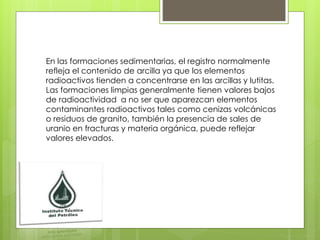 En las formaciones sedimentarias, el registro normalmente
refleja el contenido de arcilla ya que los elementos
radioactivos tienden a concentrarse en las arcillas y lutitas.
Las formaciones limpias generalmente tienen valores bajos
de radioactividad a no ser que aparezcan elementos
contaminantes radioactivos tales como cenizas volcánicas
o residuos de granito, también la presencia de sales de
uranio en fracturas y materia orgánica, puede reflejar
valores elevados.
 