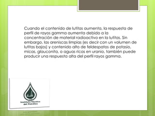 Cuando el contenido de lutitas aumenta, la respuesta de
perfil de rayos gamma aumenta debido a la
concentración de material radioactivo en la lutitas. Sin
embargo, las areniscas limpias (es decir con un volumen de
lutitas bajos) y contenido alto de feldespatos de potasio,
micas, glauconita, o aguas ricas en uranio, también puede
producir una respuesta alta del perfil rayos gamma.
 