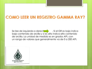 Se lee de izquierda a derecha . Si el GR es bajo indica
bajo contenido de arcilla y si es alto indica alto contenido
de arcilla. La unidad de medida es en grados API, con
un rango de valores que generalmente va de 0 a 200 API.
 