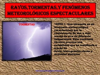 RAYOS,TORMENTAS,Y FENÓMENOS
METEOROLÓGICOS ESPECTACULARES
TORMENTAS

*FOTO 1. Una tormenta es un
fenómeno meteorológico
caracterizado por la
coexistencia de dos o más
masas de aire de diferente
temperatura. Este contraste
térmico provoca una
estabilidad que se manifiesta a
través de
lluvia, hielo,granizo,viento y
actividad eléctrica

http://www.medinagarpcom.blogspot.com
/

 