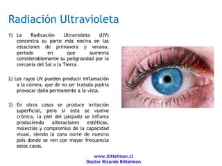Radiación Ultravioleta
1) La    Radicación      Ultravioleta   (UV)
   concentra su parte más nociva en las
   estaciones de primavera y verano,
   período       en        que       aumenta
   considerablemente su peligrosidad por la
   cercanía del Sol a la Tierra.

2) Los rayos UV pueden producir inflamación
    a la córnea, que de no ser tratada podría
    provocar daño permanente a la vista.

3) En otros casos se produce irritación
   superficial, pero si esta se vuelve
   crónica, la piel del párpado se inflama
   produciendo     alteraciones  estéticas,
   molestias y compromiso de la capacidad
   visual, siendo la zona norte de nuestro
   país donde se ven con mayor frecuencia
   estos casos.

                                     www.bittelman.cl
                                  Doctor Ricardo Bittelman
 