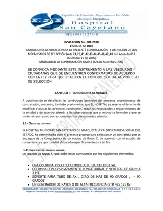 República De Colombia –Departamento De Caldas
                                            Municipio: Marquetalia



                                    NIT: 8 9 0 8 0 1 2 7 4 - 8

                           INVITACIÓN No. 001-2010
                                Enero 15 de 2010
   CONDICIONES GENERALES PARA LA PRESENTE CONTRATACIÓN Y DEFINICIÓN DE LOS
    MECANISMOS DE SELECCIÓN (Arts.24,26,41,42,43,44,45,46,47,48 del Acuerdo 017
                             diciembre 19 de 2009)
           MODALIDAD DE CONTRATACIÓN SIMPLE (Art.26 Acuerdo 01/09)

    SE CONVOCA MEDIANTE ESTE INSTRUMENTO A LAS VEEDURIAS
    CIUDADANAS QUE SE ENCUENTREN CONFORMADAS DE ACUERDO
    CON LA LEY PARA QUE REALICEN EL CONTROL SOCIAL AL PROCESO
    DE SELECCIÓN


                            CAPITULO I - CONDICIONES GENERALES.

A continuación se detallarán las condiciones generales del presente procedimiento de
contratación, anotando, también previamente, que EL HOSPITAL se reserva el derecho de
modificar y ajustar las presentes condiciones, según las necesidades o requerimientos de
la entidad y de acuerdo además a las observaciones que al mismo se formulen y que se
materializarán como correcciones escritos denominados adendos.

1.1- OBJETO DEL CONTRATO.

EL HOSPITAL MUNICIPAL SAN CAYETANO DE MARQUETALIA CALDAS EMPRESA SOCIAL DEL
ESTADO, ha determinado abrir el presente proceso para seleccionar un contratista que se
encargue de la Compraventa de un equipo de Rayos X, de acuerdo con el estudio de
conveniencia y oportunidad elaborado específicamente para tal fin.

1.2- CARACTERÍSTICAS TÉCNICAS MÍNIMAS.
un equipo de rayos x, que debe estar compuesto por los siguientes elementos:


    • UNA COLUMNA PISO TECHO MODELO R.T.R. C10 DIGITAL
    • COLUMNA CON DESPLAZAMIENTO LONGITUDINAL Y VERTICAL DE 60CM A
      2 MT.
    • SOPORTE PARA TUBO DE RX , GIRO DE MAS DE 90 GRADOS , - 90
      GRADOS
    • UN GENERADOR DE RAYOS X DE ALTA FRECUENCIA GTR 425 125 Kv
CONMUTADOR: 096-8567799-8567133 GERENCIA: 096-8567279. Fax: 096-8567627. URGENCIAS 3 1 1 5 0 5 3 4 6 3
  Pagaduría 0968567719 -E-mail: hosacama1@yahoo.es -Calle Versalles 1 A 01 Marquetalia Caldas Colombia
 