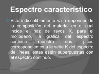 Espectro característico
 Este indiscutiblemente va a depender de
la composición del material en el cual
incide el haz de rayos X, para el
molibdeno, la gráfica del espectro
continuo muestra dos picos
correspondientes a la serie K del espectro
de líneas, estas están superpuestas con
el espectro continuo.
 