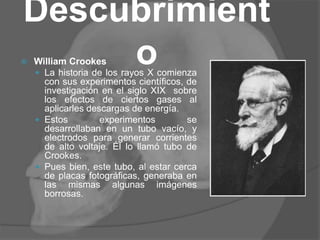 Descubrimient
o William Crookes
 La historia de los rayos X comienza
con sus experimentos científicos, de
investigación en el siglo XIX sobre
los efectos de ciertos gases al
aplicarles descargas de energía.
 Estos experimentos se
desarrollaban en un tubo vacío, y
electrodos para generar corrientes
de alto voltaje. Él lo llamó tubo de
Crookes.
 Pues bien, este tubo, al estar cerca
de placas fotográficas, generaba en
las mismas algunas imágenes
borrosas.
 