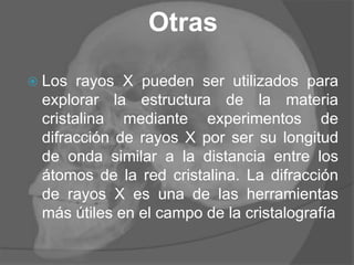 Otras
 Los rayos X pueden ser utilizados para
explorar la estructura de la materia
cristalina mediante experimentos de
difracción de rayos X por ser su longitud
de onda similar a la distancia entre los
átomos de la red cristalina. La difracción
de rayos X es una de las herramientas
más útiles en el campo de la cristalografía
 