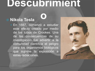 Descubrimient
o Nikola Tesla
 En 1887, comenzó a estudiar
este efecto creado por medio
de los tubos de Crookes. Una
de las consecuencias de su
investigación fue advertir a la
comunidad científica el peligro
para los organismos biológicos
que supone la exposición a
estas radiaciones.
 