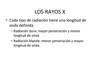 LOS RAYOS X
• Cada tipo de radiación tiene una longitud de
onda definida.
– Radiación dura: mayor penetración y menor
longitud de onda
– Radiación blanda: menor penetración y mayor
longitud de onda.
 